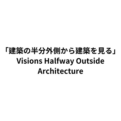 「建築の半分外側から建築を見る」 Visions Halfway Outside Architecture
